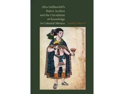Livro alva ixtlilxochitl's native archive and the circulation of knowledge in colonial mexico de amber e. brian (inglês)