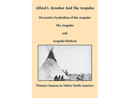Livro Alfred L Kroeber and the Arapaho Decorative Symbolism of the Arapaho The Arapaho and Arapaho Dialects de Alfred L Kroeber (Inglês)