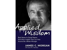 Livro Applied Wisdom Bad News Is Good News and Other Insights That Can Help Anyone Be a Better Manager de James C Morgan Joan OC Hamilton (Inglês)