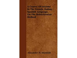 Livro A Course Of Lessons In The French Italian Spanish Language On The Robertsonian Method de Alexander H Monteith (Inglês)