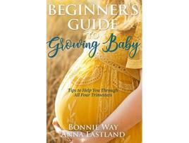 Livro Beginners Guide to Growing Baby Tips to Help You Through all Four Trimesters de Bonnie Way e Anna Eastland (Inglês)