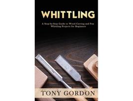 Livro Whittling A StepbyStep Guide to Wood Carving and Fun Whittling Projects for Beginners de Tony Gordon (Inglês)