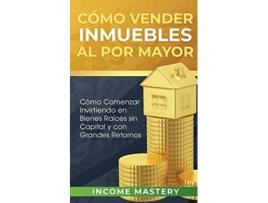 Livro Cómo Vender Inmuebles Al Por Mayor Cómo Comenzar Invirtiendo En Bienes Raíces Sin Capital Y Con Grandes Retornos De Income Mastery (espanhol)